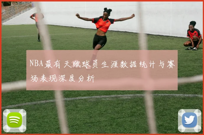 NBA最有天赋球员生涯数据统计与赛场表现深度分析