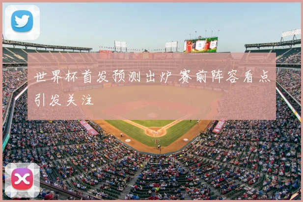 世界杯首发预测出炉 赛前阵容看点引发关注