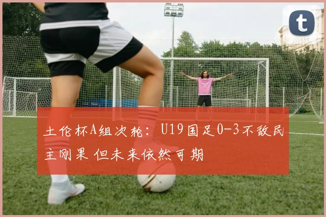 土伦杯A组次轮:U19国足0-3不敌民主刚果 但未来依然可期