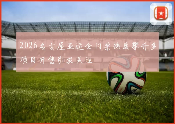 2026名古屋亚运会门票热度攀升多项目开售引发关注