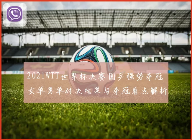 2021WTT世界杯决赛国乒强势夺冠 女单男单对决结果与夺冠看点解析