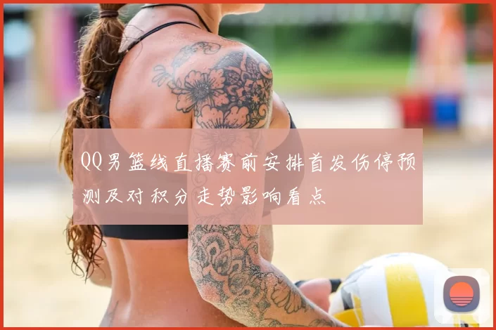 QQ男篮线直播赛前安排首发伤停预测及对积分走势影响看点
