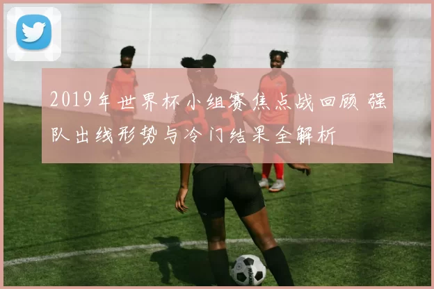 2019年世界杯小组赛焦点战回顾 强队出线形势与冷门结果全解析