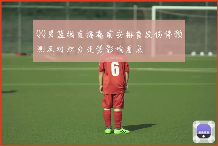 QQ男篮线直播赛前安排首发伤停预测及对积分走势影响看点