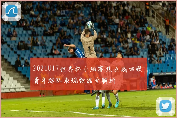 2021U17世界杯小组赛焦点战回顾 青年球队表现数据全解析