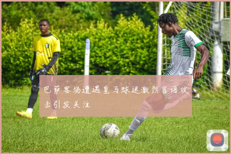 巴萨客场遭遇皇马球迷激烈言语攻击引发关注