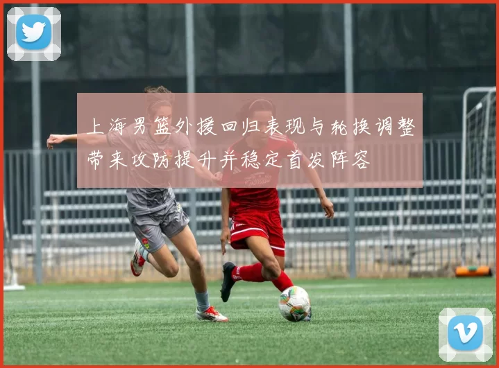 上海男篮外援回归表现与轮换调整带来攻防提升并稳定首发阵容