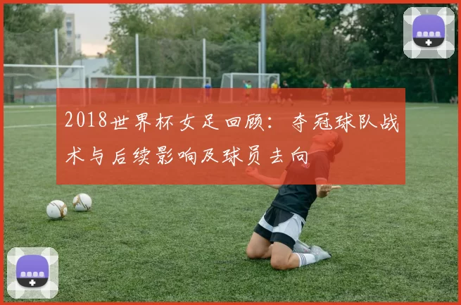 2018世界杯女足回顾：夺冠球队战术与后续影响及球员去向