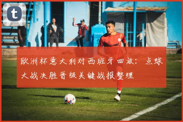 欧洲杯意大利对西班牙回放：点球大战决胜晋级关键战报整理