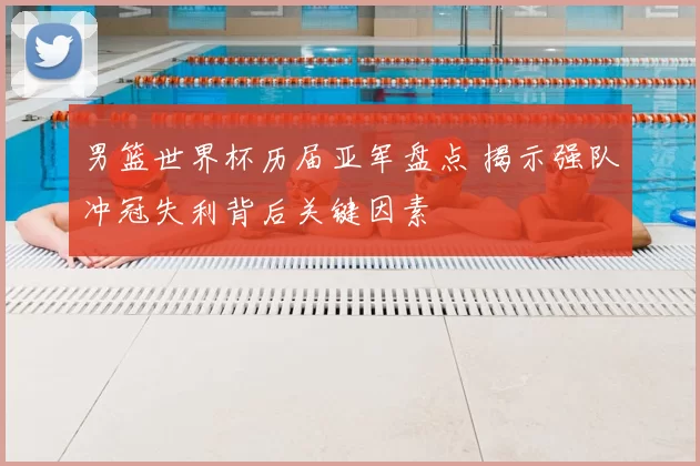 男篮世界杯历届亚军盘点 揭示强队冲冠失利背后关键因素