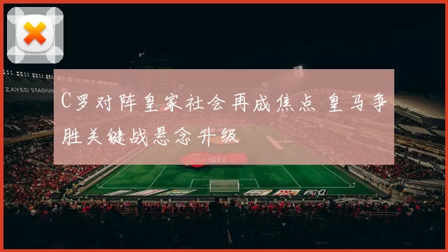 C罗对阵皇家社会再成焦点 皇马争胜关键战悬念升级