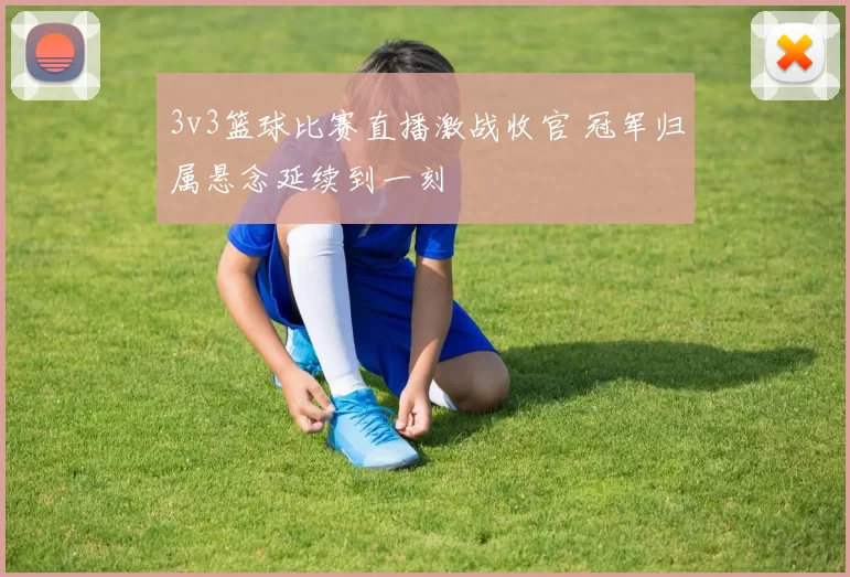 3v3篮球比赛直播激战收官 冠军归属悬念延续到一刻
