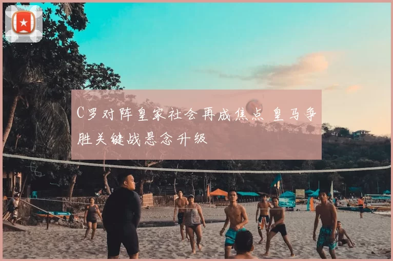 C罗对阵皇家社会再成焦点 皇马争胜关键战悬念升级