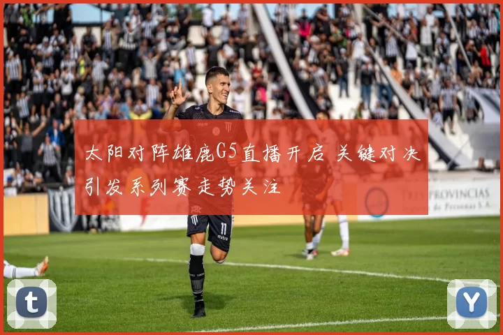 太阳对阵雄鹿G5直播开启 关键对决引发系列赛走势关注