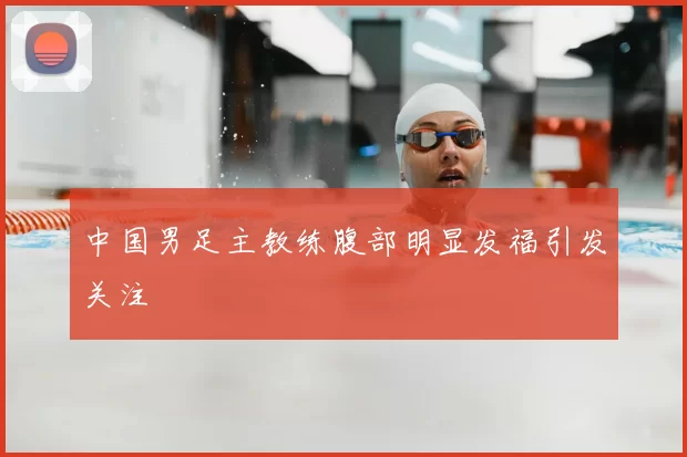 中国男足主教练腹部明显发福引发关注