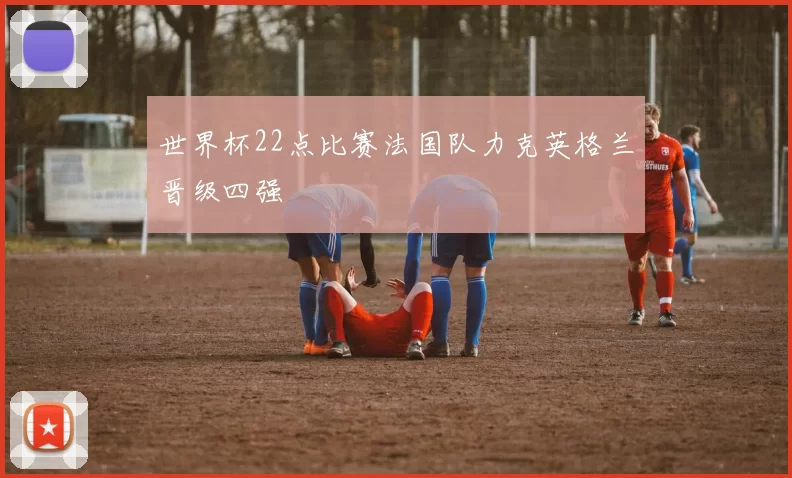 世界杯22点比赛法国队力克英格兰晋级四强