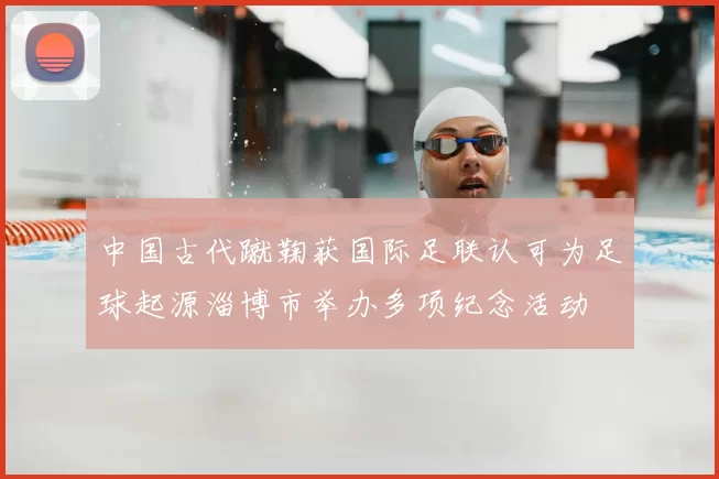中国古代蹴鞠获国际足联认可为足球起源淄博市举办多项纪念活动