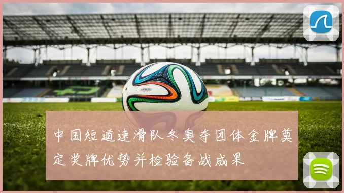 中国短道速滑队冬奥夺团体金牌奠定奖牌优势并检验备战成果