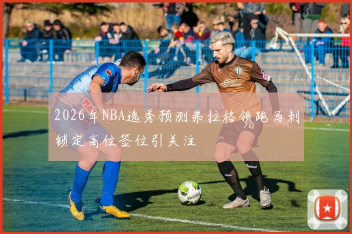 2026年NBA选秀预测弗拉格领跑马刺锁定高位签位引关注