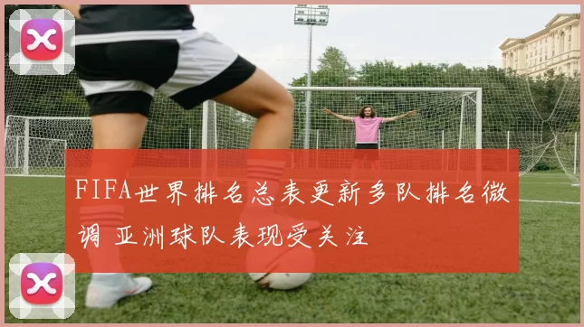 FIFA世界排名总表更新多队排名微调 亚洲球队表现受关注