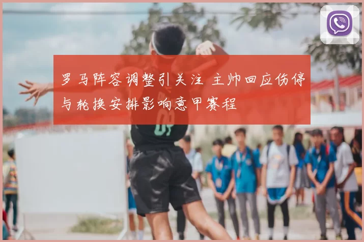罗马阵容调整引关注 主帅回应伤停与轮换安排影响意甲赛程