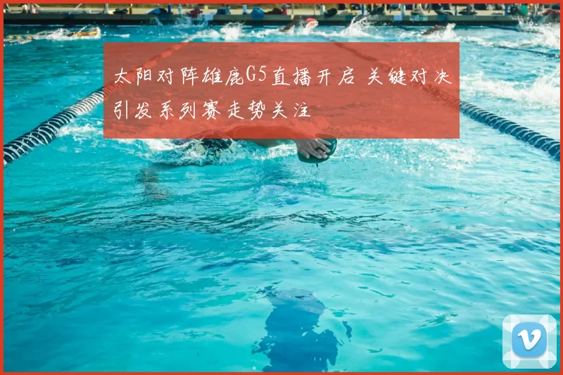 太阳对阵雄鹿G5直播开启 关键对决引发系列赛走势关注