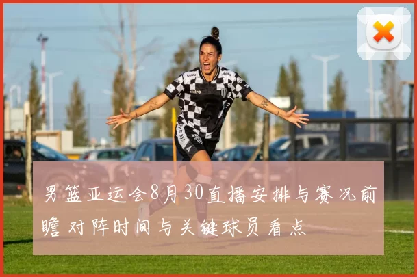 男篮亚运会8月30直播安排与赛况前瞻 对阵时间与关键球员看点