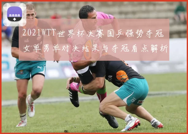 2021WTT世界杯决赛国乒强势夺冠 女单男单对决结果与夺冠看点解析