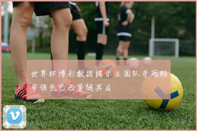 世界杯博彩数据揭示法国队夺冠赔率领先巴西紧随其后
