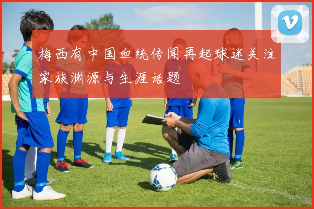 梅西有中国血统传闻再起球迷关注家族渊源与生涯话题
