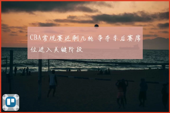 CBA常规赛还剩几轮 争夺季后赛席位进入关键阶段