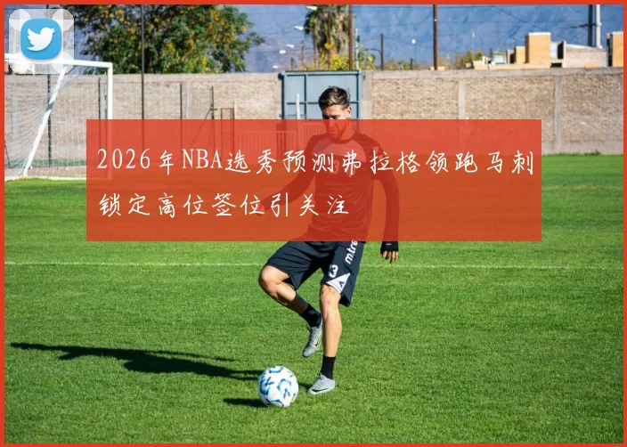 2026年NBA选秀预测弗拉格领跑马刺锁定高位签位引关注