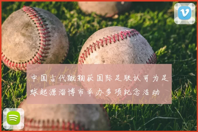 中国古代蹴鞠获国际足联认可为足球起源淄博市举办多项纪念活动