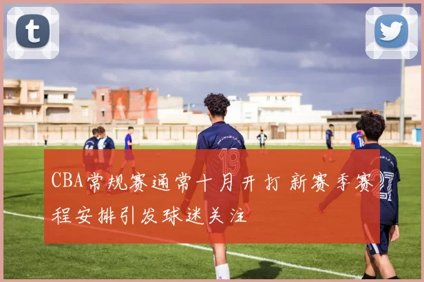 CBA常规赛通常十月开打 新赛季赛程安排引发球迷关注