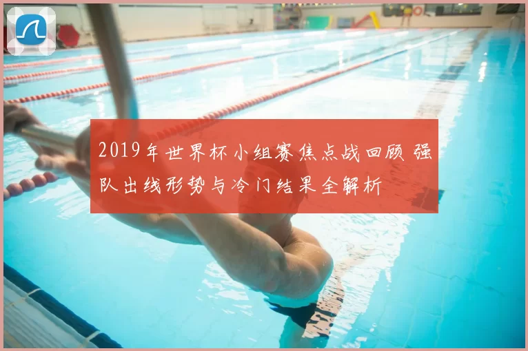 2019年世界杯小组赛焦点战回顾 强队出线形势与冷门结果全解析