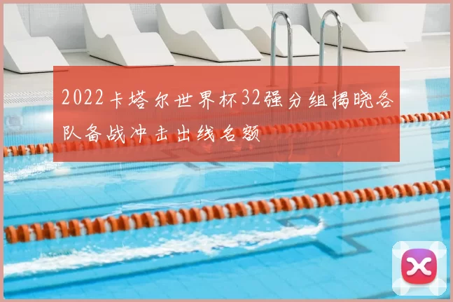2022卡塔尔世界杯32强分组揭晓各队备战冲击出线名额