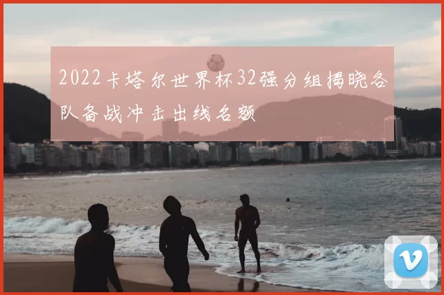 2022卡塔尔世界杯32强分组揭晓各队备战冲击出线名额