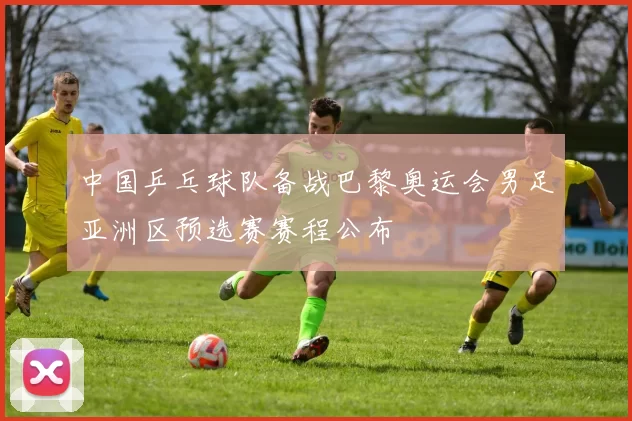 中国乒乓球队备战巴黎奥运会男足亚洲区预选赛赛程公布